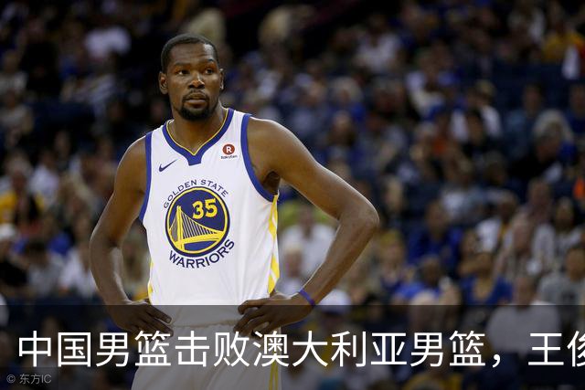 中国男篮击败澳大利亚男篮，王俊杰砍23分